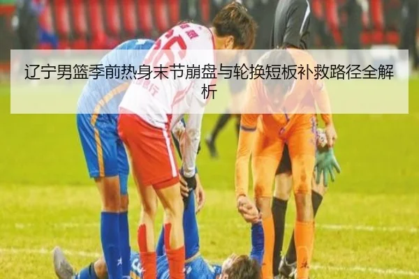 辽宁男篮季前热身末节崩盘与轮换短板补救路径全解析