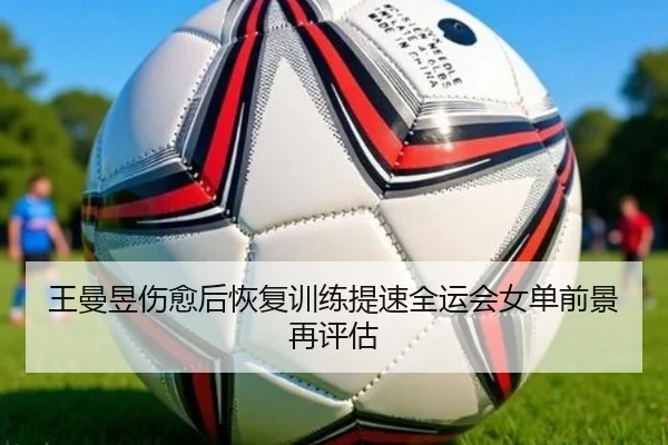 王曼昱伤愈后恢复训练提速全运会女单前景再评估